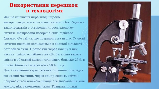 Використання перешкод в технологіях Явище світлових перешкод широко використовується в сучасних технологіях. Одним з таких додатків є створення «просвітленого» оптики. Полірована поверхня скла відбиває близько 4% світла, що потрапляє на нього. Сучасні оптичні прилади складаються з великої кількості деталей зі скла. Проходячи через кожну з цих частин, світло ослаблене на 4%. Загальна втрата світла в об'єктиві камери становить близько 25%, в призмі бінокль і мікроскоп - 50%, і т.д. Для зменшення втрат світла в оптичних приладах всі скляні частини, через які проходить світло, покриваються плівкою, швидкість заломлення якої менше, ніж заломлення скла. Товщина плівки дорівнює чверті довжини хвилі. 