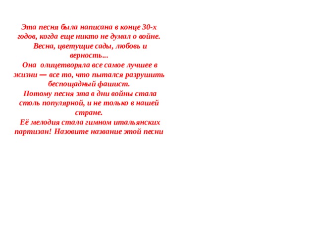 Эта песня была написана в конце 30-х годов, когда еще никто не думал о войне.  Весна, цветущие сады, любовь и верность...  Она олицетворяла все самое лучшее в жизни — все то, что пытался разрушить беспощадный фашист.  Потому песня эта в дни войны стала столь популярной, и не только в нашей стране.  Её мелодия стала гимном итальянских партизан! Назовите название этой песни 