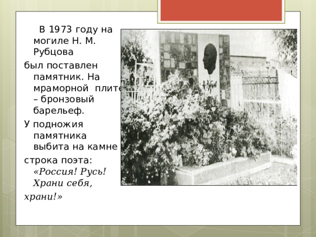  В 1973 году на могиле Н. М. Рубцова был поставлен памятник. На мраморной плите – бронзовый барельеф. У подножия памятника выбита на камне строка поэта: «Россия! Русь! Храни себя, храни!» 