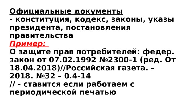 Официальные документы  - конституция, кодекс, законы, указы президента, постановления правительства  Пример:  О защите прав потребителей: федер. закон от 07.02.1992 №2300-1 (ред. От 18.04.2018)//Российская газета. – 2018. №32 – 0.4-14  // - ставится если работаем с периодической печатью 