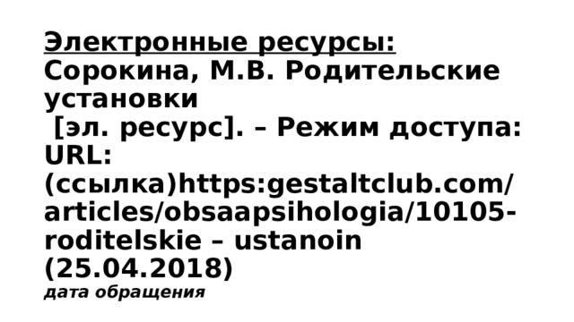 Электронные ресурсы:  Сорокина, М.В. Родительские установки  [эл. ресурс]. – Режим доступа: URL: (ссылка)https:gestaltclub.com/articles/obsaapsihologia/10105-roditelskie – ustanoin (25.04.2018)  дата обращения 
