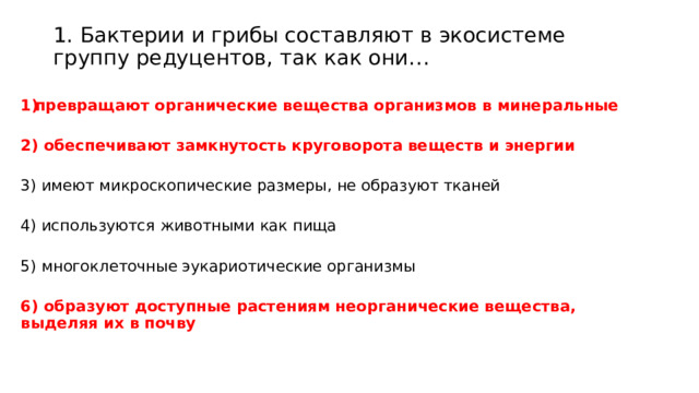 1. Бактерии и грибы составляют в экосистеме группу редуцентов, так как они…     превращают органические вещества организмов в минеральные  2) обеспечивают замкнутость круговорота веществ и энергии  3) имеют микроскопические размеры, не образуют тканей 4) используются животными как пища 5) многоклеточные эукариотические организмы 6) образуют доступные растениям неорганические вещества, выделяя их в почву   