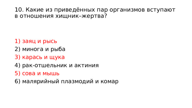 10. Какие из приведённых пар организмов вступают в отношения хищник–жертва?   1) заяц и рысь 2) минога и рыба 3) карась и щука 4) рак-отшельник и актиния 5) сова и мышь 6) малярийный плазмодий и комар 