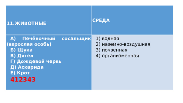  11.ЖИВОТНЫЕ СРЕДА А) Печёночный сосальщик (взрослая особь) Б) Щука 1) водная В) Дятел 2) наземно-воздушная Г) Дождевой червь 3) почвенная Д) Аскарида 4) организменная Е) Крот 412343 