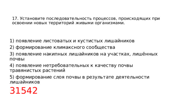 17. Установите последовательность процессов, происходящих при освоении новых территорий живыми организмами.      1) появление листоватых и кустистых лишайников 2) формирование климаксного сообщества 3) появление накипных лишайников на участках, лишённых почвы 4) появление нетребовательных к качеству почвы травянистых растений 5) формирование слоя почвы в результате деятельности лишайников 31542   