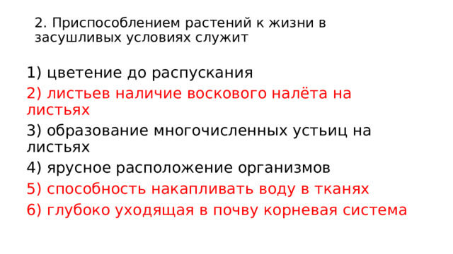 2. Приспособлением растений к жизни в засушливых условиях служит   1) цветение до распускания 2) листьев наличие воскового налёта на листьях 3) образование многочисленных устьиц на листьях 4) ярусное расположение организмов 5) способность накапливать воду в тканях 6) глубоко уходящая в почву корневая система 