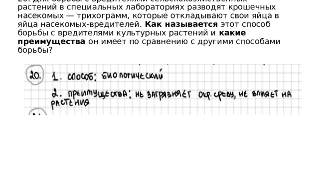 20. Для борьбы с вредителями сельскохозяйственных растений в специальных лабораториях разводят крошечных насекомых — трихограмм, которые откладывают свои яйца в яйца насекомых-вредителей. Как называется этот способ борьбы с вредителями культурных растений и какие преимущества он имеет по сравнению с другими способами борьбы? 