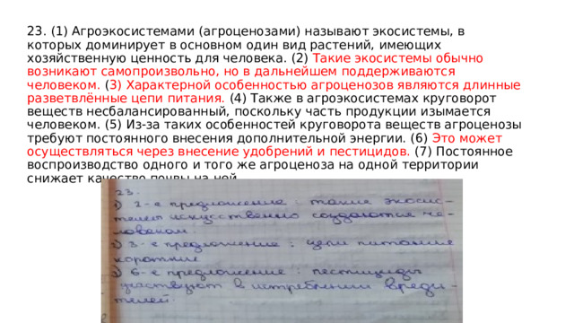 23. (1) Агроэкосистемами (агроценозами) называют экосистемы, в которых доминирует в основном один вид растений, имеющих хозяйственную ценность для человека. (2) Такие экосистемы обычно возникают самопроизвольно, но в дальнейшем поддерживаются человеком. ( 3) Характерной особенностью агроценозов являются длинные разветвлённые цепи питания. (4) Также в агроэкосистемах круговорот веществ несбалансированный, поскольку часть продукции изымается человеком. (5) Из-за таких особенностей круговорота веществ агроценозы требуют постоянного внесения дополнительной энергии. (6) Это может осуществляться через внесение удобрений и пестицидов. (7) Постоянное воспроизводство одного и того же агроценоза на одной территории снижает качество почвы на ней. 