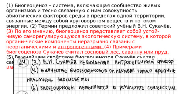 (1) Биогеоценоз – система, включающая сообщество живых организмов и тесно связанную с ним совокупность абиотических факторов среды в пределах одной территории, связанные между собой круговоротом веществ и потоком энергии. (2) Термин предложил советский учёный В.Н. Сукачёв. (3) По его мнению, биогеоценоз представляет собой устой-чивую саморегулирующуюся экологическую систему, в которой органи-ческие компоненты неразрывно связаны с неорганическими и антропогенными. (4) Примерами биогеоценоза Сукачёв считал сосновый лес, саванну или пруд.  (5) Важнейшим свойством биогеоценозов Сукачёв считал саморегуляцию. (6) По его мнению, биогеоценозы никогда не изменялись в пространстве и времени. 