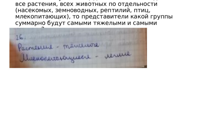 26. Если в лесу на площади 1 га взвесить отдельно все растения, всех животных по отдельности (насекомых, земноводных, рептилий, птиц, млекопитающих), то представители какой группы суммарно будут самыми тяжелыми и самыми легкими?   