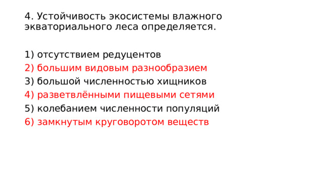 4. Устойчивость экосистемы влажного экваториального леса определяется.    1) отсутствием редуцентов 2) большим видовым разнообразием 3) большой численностью хищников 4) разветвлёнными пищевыми сетями 5) колебанием численности популяций 6) замкнутым круговоротом веществ 