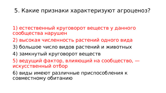  5. Какие признаки характеризуют агроценоз?    1) естественный круговорот веществ у данного сообщества нарушен 2) высокая численность растений одного вида 3) большое число видов растений и животных 4) замкнутый круговорот веществ 5) ведущий фактор, влияющий на сообщество, — искусственный отбор 6) виды имеют различные приспособления к совместному обитанию 