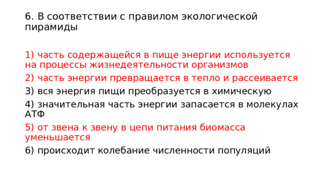 6. В соответствии с правилом экологической пирамиды   1) часть содержащейся в пище энергии используется на процессы жизнедеятельности организмов 2) часть энергии превращается в тепло и рассеивается 3) вся энергия пищи преобразуется в химическую 4) значительная часть энергии запасается в молекулах АТФ 5) от звена к звену в цепи питания биомасса уменьшается 6) происходит колебание численности популяций 