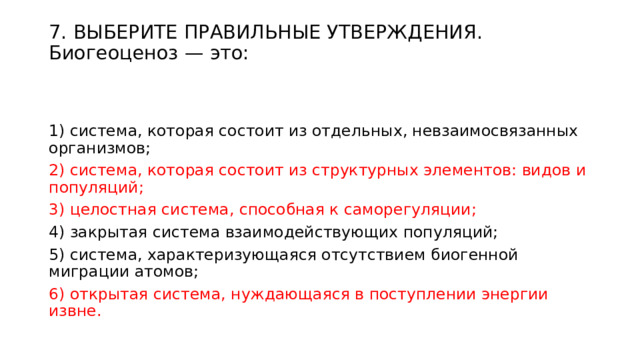 7. ВЫБЕРИТЕ ПРАВИЛЬНЫЕ УТВЕРЖДЕНИЯ. Биогеоценоз — это:   1) система, которая состоит из отдельных, невзаимосвязанных организмов; 2) система, которая состоит из структурных элементов: видов и популяций; 3) целостная система, способная к саморегуляции; 4) закрытая система взаимодействующих популяций; 5) система, характеризующаяся отсутствием биогенной миграции атомов; 6) открытая система, нуждающаяся в поступлении энергии извне. 