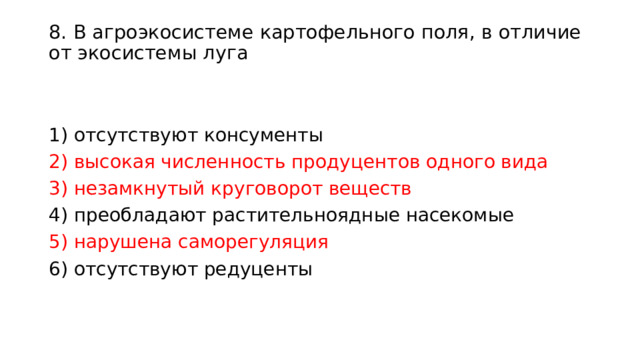 8. В агроэкосистеме картофельного поля, в отличие от экосистемы луга     1) отсутствуют консументы 2) высокая численность продуцентов одного вида 3) незамкнутый круговорот веществ 4) преобладают растительноядные насекомые 5) нарушена саморегуляция 6) отсутствуют редуценты 