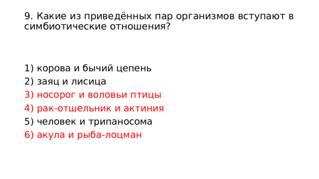 9. Какие из приведённых пар организмов вступают в симбиотические отношения?   1) корова и бычий цепень 2) заяц и лисица 3) носорог и воловьи птицы 4) рак-отшельник и актиния 5) человек и трипаносома 6) акула и рыба-лоцман 