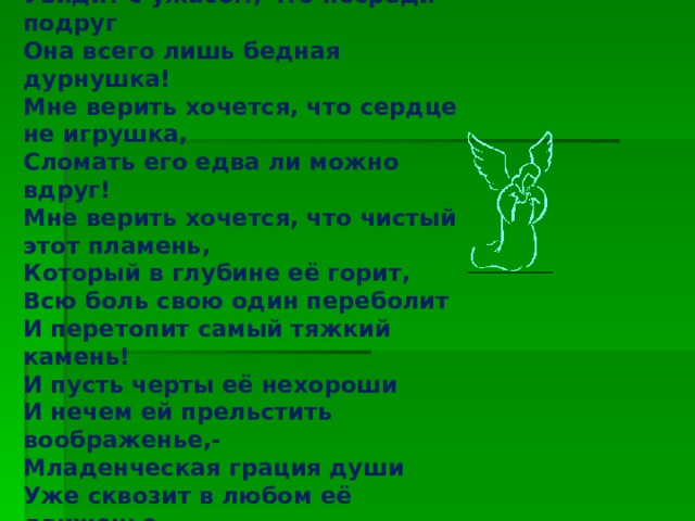 И не хочу я думать, наблюдая, Что будет день, когда она, рыдая, Увидит с ужасом, что посреди подруг Она всего лишь бедная дурнушка! Мне верить хочется, что сердце не игрушка, Сломать его едва ли можно вдруг! Мне верить хочется, что чистый этот пламень, Который в глубине её горит, Всю боль свою один переболит И перетопит самый тяжкий камень! И пусть черты её нехороши И нечем ей прельстить воображенье,- Младенческая грация души Уже сквозит в любом её движенье. Изображение с сайта http://img1.liveinternet.ru/  