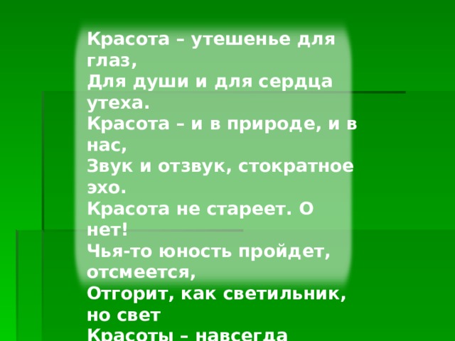 Красота – утешенье для глаз,  Для души и для сердца утеха.  Красота – и в природе, и в нас,  Звук и отзвук, стократное эхо. Красота не стареет. О нет!  Чья-то юность пройдет, отсмеется,  Отгорит, как светильник, но свет  Красоты – навсегда остается. Красота – доброта, вот в чем суть!  И считай, что недаром ты прожил  Жизнь свою, если даже чуть-чуть  Красоту в этом мире умножил! Изображенье с сайта http://www.playcast.ru/  