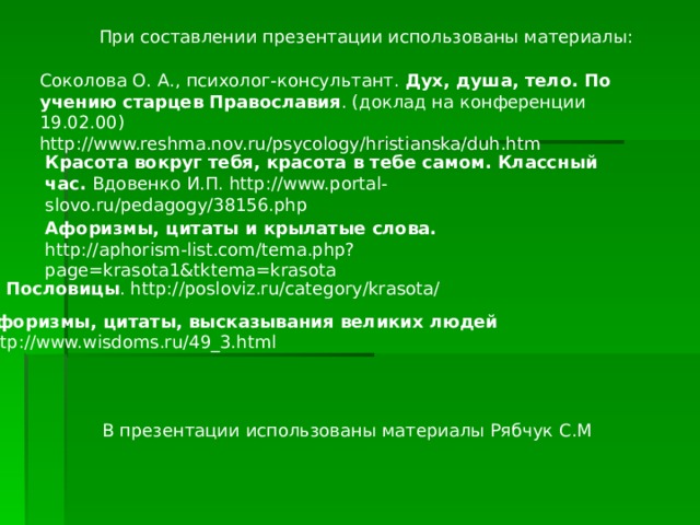 При составлении презентации использованы материалы: Соколова О. А., психолог-консультант. Дух, душа, тело. По учению старцев Православия . (доклад на конференции 19.02.00) http://www.reshma.nov.ru/psycology/hristianska/duh.htm Красота вокруг тебя, красота в тебе самом. Классный час. Вдовенко И.П. http://www.portal-slovo.ru/pedagogy/38156.php Афоризмы, цитаты и крылатые слова. http://aphorism-list.com/tema.php?page=krasota1&tktema=krasota Пословицы . http://posloviz.ru/category/krasota/ Афоризмы, цитаты, высказывания великих людей http://www.wisdoms.ru/49_3.html В презентации использованы материалы Рябчук С.М 