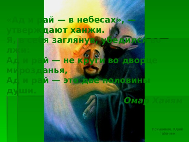 «Ад и рай — в небесах», — утверждают ханжи.  Я, в себя заглянув, убедился во лжи:  Ад и рай — не круги во дворце мирозданья,  Ад и рай — это две половины души. Омар Хайям Изображение с сайта http://artnow.ru/ Искушение. Юрий Табачник  