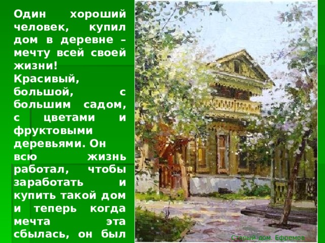 Один хороший человек, купил дом в деревне – мечту всей своей жизни! Красивый, большой, с большим садом, с цветами и фруктовыми деревьями. Он всю жизнь работал, чтобы заработать и купить такой дом и теперь когда мечта эта сбылась, он был счастлив и ничто не могло испортить ему настроение. Всё у него было хорошо и гладко. Старый дом. Ефремов А.В. 2006 