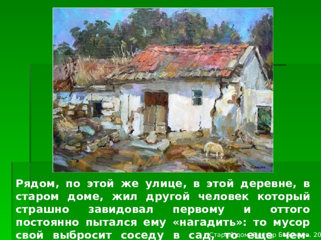 Изображение с сайта http://victorbabochiev.ucoz.ru/ Рядом, по этой же улице, в этой деревне, в старом доме, жил другой человек который страшно завидовал первому и оттого постоянно пытался ему «нагадить»: то мусор свой выбросит соседу в сад, то еще чем-нибудь постарается «насолить»… Старый дом. Виктор Бабочиев. 2007  
