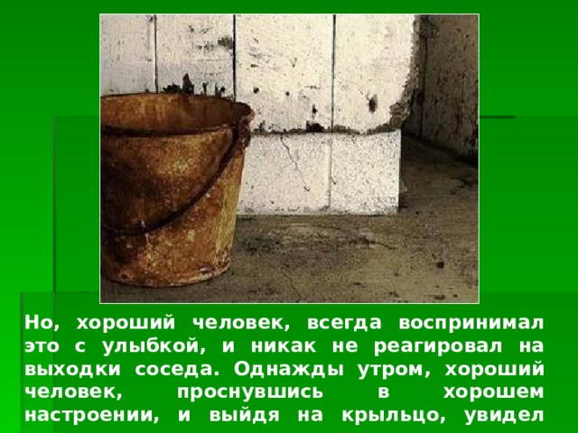 Изображение с сайта http://www.topnews.ru/ Но, хороший человек, всегда воспринимал это с улыбкой, и никак не реагировал на выходки соседа. Однажды утром, хороший человек, проснувшись в хорошем настроении, и выйдя на крыльцо, увидел ведро полное «нечистот»…  