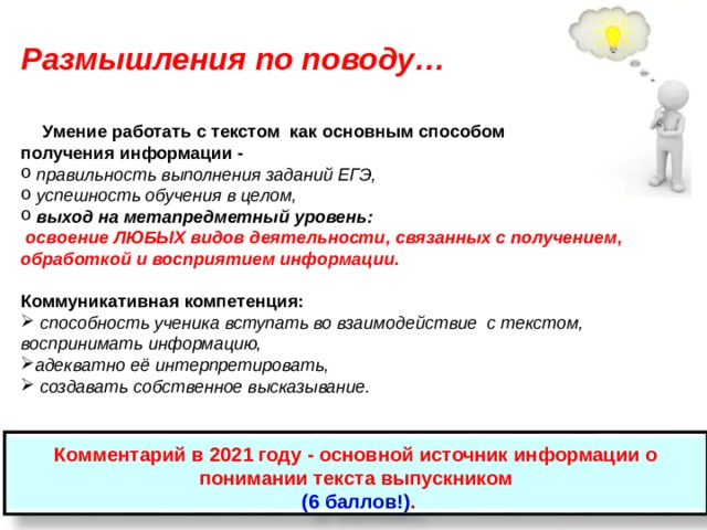 Размышления по поводу…  Умение работать с текстом как основным способом получения информации -  правильность выполнения заданий ЕГЭ,  успешность обучения в целом,  выход на метапредметный уровень:  освоение ЛЮБЫХ видов деятельности, связанных с получением, обработкой и восприятием информации.  Коммуникативная компетенция:  способность ученика вступать во взаимодействие с текстом, воспринимать информацию, адекватно её интерпретировать,  создавать собственное высказывание.  Комментарий в 2021 году - основной источник информации о понимании текста выпускником  (6 баллов!) .  