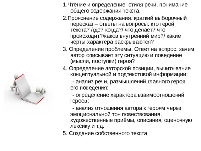 1.Чтение и определение стиля речи, понимание общего содержания текста. 2.Прояснение содержания: краткий выборочный пересказ – ответы на вопросы: кто герой текста? /где? когда?/ что делает? что происходит?/каков внутренний мир?/ какие черты характера раскрываются? 3. Определение проблемы. Ответ на вопрос: зачем автор описывает эту ситуацию и поведение (мысли, поступки) героя? 4. Определение авторской позиции, вычитывание концептуальной и подтекстовой информации: - анализ речи, размышлений главного героя, его поведения; - определение характера взаимоотношений героев; - анализ отношения автора к героям через эмоциональной тон повествования, художественные приёмы, описания, оценочную лексику и т.д. 5. Создание собственного текста. 