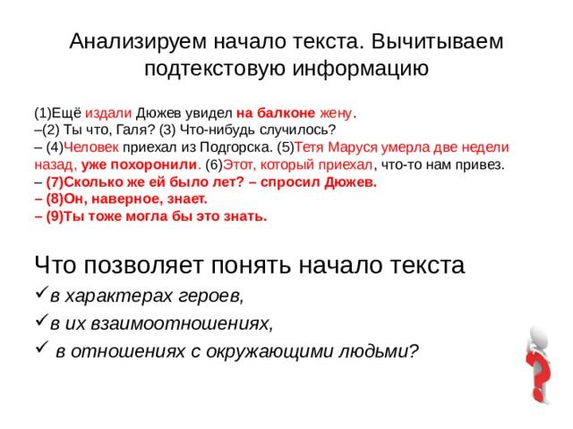 Анализируем начало текста. Вычитываем подтекстовую информацию (1)Ещё издали Дюжев увидел на балконе жену . – (2) Ты что, Галя? (3) Что-нибудь случилось? – (4) Человек приехал из Подгорска. (5) Тетя Маруся умерла две недели назад, уже похоронили . (6) Этот, который приехал , что-то нам привез. – (7)Сколько же ей было лет? – спросил Дюжев. – (8)Он, наверное, знает. – (9)Ты тоже могла бы это знать. Что позволяет понять начало текста в характерах героев, в их взаимоотношениях, в отношениях с окружающими людьми? 