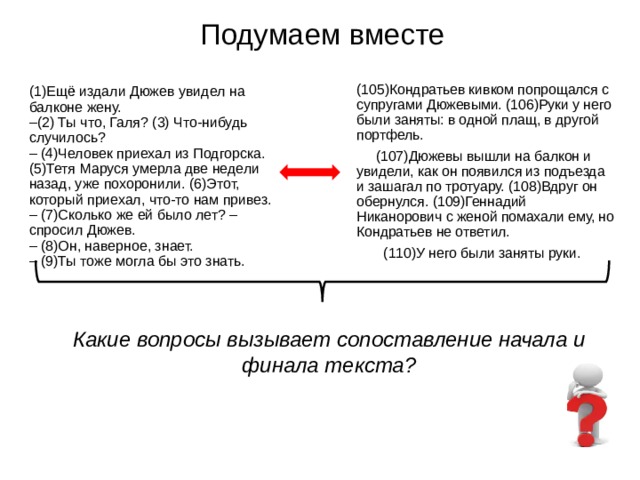 Подумаем вместе (105)Кондратьев кивком попрощался с супругами Дюжевыми. (106)Руки у него были заняты: в одной плащ, в другой портфель.  (107)Дюжевы вышли на балкон и увидели, как он появился из подъезда и зашагал по тротуару. (108)Вдруг он обернулся. (109)Геннадий Никанорович с женой помахали ему, но Кондратьев не ответил.  (110)У него были заняты руки. (1)Ещё издали Дюжев увидел на балконе жену. – (2) Ты что, Галя? (3) Что-нибудь случилось? – (4)Человек приехал из Подгорска. (5)Тетя Маруся умерла две недели назад, уже похоронили. (6)Этот, который приехал, что-то нам привез. – (7)Сколько же ей было лет? – спросил Дюжев. – (8)Он, наверное, знает. – (9)Ты тоже могла бы это знать. Какие вопросы вызывает сопоставление начала и финала текста? 