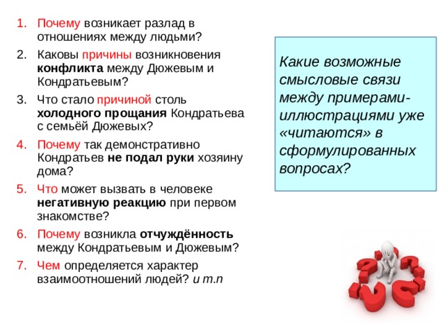 Почему возникает разлад в отношениях между людьми? Каковы причины возникновения конфликта между Дюжевым и Кондратьевым? Что стало причиной столь холодного прощания Кондратьева с семьёй Дюжевых? Почему так демонстративно Кондратьев не подал руки хозяину дома? Что может вызвать в человеке негативную реакцию при первом знакомстве? Почему  возникла отчуждённость между Кондратьевым и Дюжевым? Чем определяется характер взаимоотношений людей? и т.п      Какие возможные смысловые связи между примерами-иллюстрациями уже «читаются» в сформулированных вопросах? 