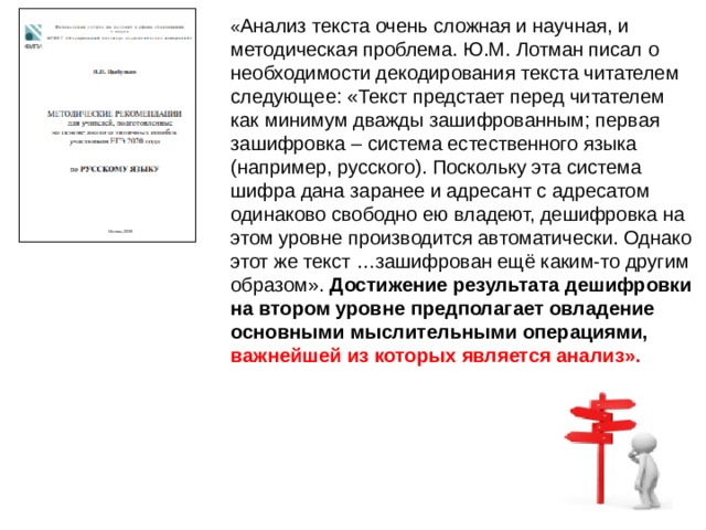 « Анализ текста очень сложная и научная, и методическая проблема. Ю.М. Лотман писал о необходимости декодирования текста читателем следующее: «Текст предстает перед читателем как минимум дважды зашифрованным; первая зашифровка – система естественного языка (например, русского). Поскольку эта система шифра дана заранее и адресант с адресатом одинаково свободно ею владеют, дешифровка на этом уровне производится автоматически. Однако этот же текст …зашифрован ещё каким-то другим образом». Достижение результата дешифровки на втором уровне предполагает овладение основными мыслительными операциями, важнейшей из которых является анализ». 