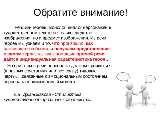 Обратите внимание! Реплики героев, монолог, диалог персонажей в художественном тексте не только средство изображения, но и предмет изображения. Из речи героев мы узнаём и то, что произошло, как развиваются события, и получаем представление о самом герое , так как с помощью прямой речи даётся индивидуальная характеристика героя … Но при этом в речи персонажа должны проявиться (в разных сочетаниях или все сразу) типовые черты, ...связанные с эмоциональным состоянием персонажа в описываемый момент. Е.В. Джанджакова «Стилистика художественного прозаического текста» 