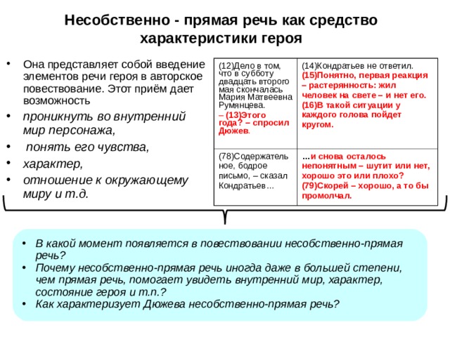 Несобственно - прямая речь как средство характеристики героя Она представляет собой введение элементов речи героя в авторское повествование. Этот приём дает возможность проникнуть во внутренний мир персонажа,  понять его чувства, характер, отношение к окружающему миру и т.д.  (12)Дело в том, что в субботу двадцать второго мая скончалась Мария Матвеевна Румянцева. –  (13)Этого года? – спросил Дюжев . (14)Кондратьев не ответил. (15)Понятно, первая реакция – растерянность: жил человек на свете – и нет его. (16)В такой ситуации у каждого голова пойдет кругом. (78)Содержательное, бодрое письмо, – сказал Кондратьев… … и снова осталось непонятным – шутит или нет, хорошо это или плохо? (79)Скорей – хорошо, а то бы промолчал.    В какой момент появляется в повествовании несобственно-прямая речь? Почему несобственно-прямая речь иногда даже в большей степени, чем прямая речь, помогает увидеть внутренний мир, характер, состояние героя и т.п.? Как характеризует Дюжева несобственно-прямая речь? 