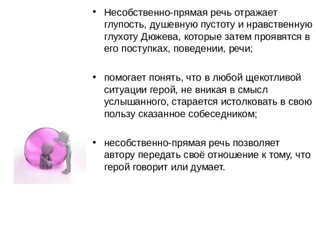 Несобственно-прямая речь отражает глупость, душевную пустоту и нравственную глухоту Дюжева, которые затем проявятся в его поступках, поведении, речи; помогает понять, что в любой щекотливой ситуации герой, не вникая в смысл услышанного, старается истолковать в свою пользу сказанное собеседником; несобственно-прямая речь позволяет автору передать своё отношение к тому, что герой говорит или думает. 