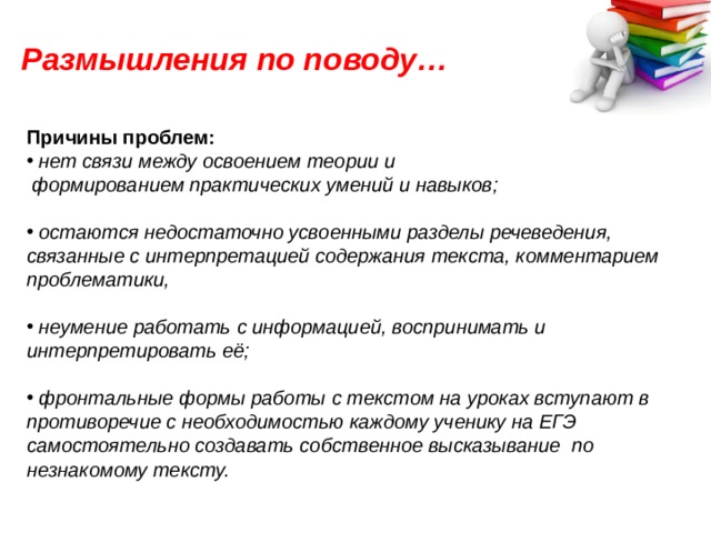 Размышления по поводу… Причины проблем:  нет связи между освоением теории и  формированием практических умений и навыков;   остаются недостаточно усвоенными разделы речеведения, связанные с интерпретацией содержания текста, комментарием проблематики,   неумение работать с информацией, воспринимать и интерпретировать её;   фронтальные формы работы с текстом на уроках вступают в противоречие с необходимостью каждому ученику на ЕГЭ самостоятельно создавать собственное высказывание по незнакомому тексту. 