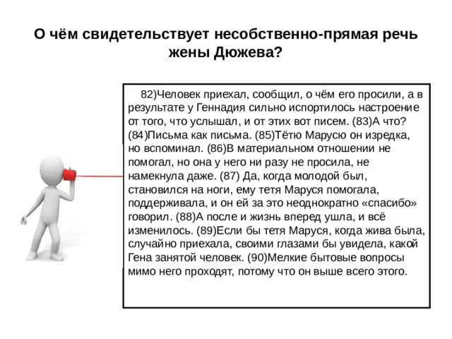 О чём свидетельствует несобственно-прямая речь жены Дюжева?  82)Человек приехал, сообщил, о чём его просили, а в результате у Геннадия сильно испортилось настроение от того, что услышал, и от этих вот писем. (83)А что? (84)Письма как письма. (85)Тётю Марусю он изредка, но вспоминал. (86)В материальном отношении не помогал, но она у него ни разу не просила, не намекнула даже. (87) Да, когда молодой был, становился на ноги, ему тетя Маруся помогала, поддерживала, и он ей за это неоднократно «спасибо» говорил. (88)А после и жизнь вперед ушла, и всё изменилось. (89)Если бы тетя Маруся, когда жива была, случайно приехала, своими глазами бы увидела, какой Гена занятой человек. (90)Мелкие бытовые вопросы мимо него проходят, потому что он выше всего этого. 