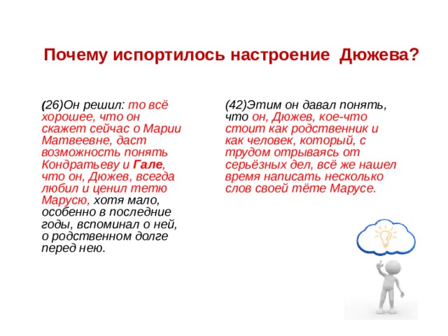 Почему испортилось настроение Дюжева? ( 26)Он решил: то всё хорошее, что он скажет сейчас о Марии Матвеевне, даст возможность понять Кондратьеву и Гале , что он, Дюжев, всегда любил и ценил тетю Марусю, хотя мало, особенно в последние годы, вспоминал о ней, о родственном долге перед нею. ( 42)Этим он давал понять, что он, Дюжев, кое-что стоит как родственник и как человек, который, с трудом отрываясь от серьёзных дел, всё же нашел время написать несколько слов своей тёте Марусе. 