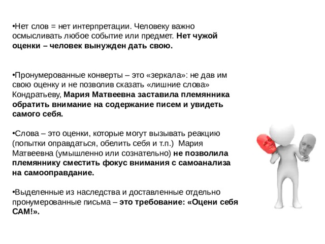 Нет слов = нет интерпретации. Человеку важно осмысливать любое событие или предмет. Нет чужой оценки – человек вынужден дать свою. Пронумерованные конверты – это «зеркала»: не дав им свою оценку и не позволив сказать «лишние слова» Кондратьеву, Мария Матвеевна заставила племянника обратить внимание на содержание писем и увидеть самого себя. Слова – это оценки, которые могут вызывать реакцию (попытки оправдаться, обелить себя и т.п.) Мария Матвеевна (умышленно или сознательно) не позволила племяннику сместить фокус внимания с самоанализа на самооправдание. Выделенные из наследства и доставленные отдельно пронумерованные письма – это требование: «Оцени себя САМ!». 