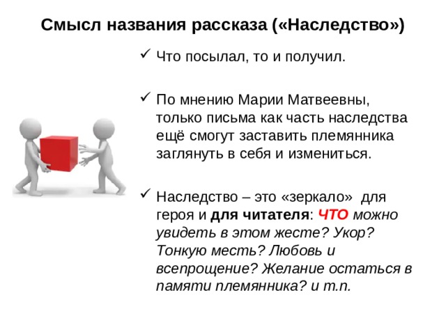 Смысл названия рассказа («Наследство») Что посылал, то и получил. По мнению Марии Матвеевны, только письма как часть наследства ещё смогут заставить племянника заглянуть в себя и измениться. Наследство – это «зеркало» для героя и для читателя : ЧТО можно увидеть в этом жесте? Укор? Тонкую месть? Любовь и всепрощение? Желание остаться в памяти племянника? и т.п. 