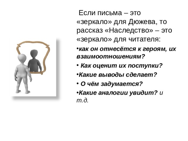  Если письма – это «зеркало» для Дюжева, то рассказ «Наследство» – это «зеркало» для читателя:  как он отнесётся к героям, их взаимоотношениям?  Как оценит их поступки? Какие выводы сделает?  О чём задумается? Какие аналогии увидит? и т.д. 