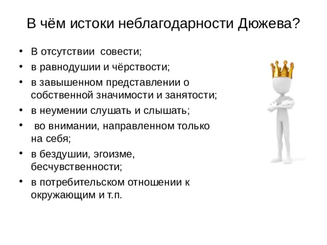 В чём истоки неблагодарности Дюжева? В отсутствии  совести; в равнодушии и чёрствости; в завышенном представлении о собственной значимости и занятости; в неумении слушать и слышать;  во внимании, направленном только на себя; в бездушии, эгоизме, бесчувственности; в потребительском отношении к окружающим и т.п. 