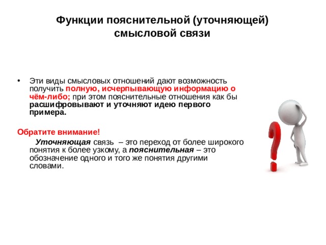 Функции пояснительной (уточняющей) смысловой связи Эти виды смысловых отношений дают возможность получить полную, исчерпывающую информацию о чём-либо; при этом пояснительные отношения как бы расшифровывают и уточняют идею первого примера. Обратите внимание! Уточняющая связь – это переход от более широкого понятия к более узкому, а пояснительная – это обозначение одного и того же понятия другими словами. 