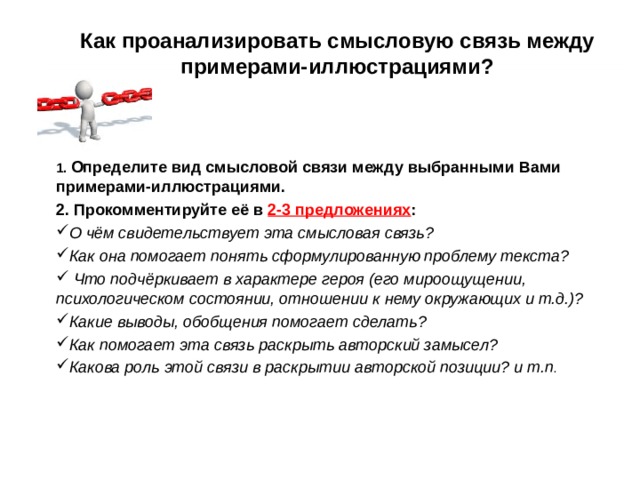 Как проанализировать смысловую связь между примерами-иллюстрациями?     1. Определите вид смысловой связи между выбранными Вами примерами-иллюстрациями. 2. Прокомментируйте её в 2-3 предложениях : О чём свидетельствует эта смысловая связь? Как она помогает понять сформулированную проблему текста?  Что подчёркивает в характере героя (его мироощущении, психологическом состоянии, отношении к нему окружающих и т.д.)? Какие выводы, обобщения помогает сделать? Как помогает эта связь раскрыть авторский замысел? Какова роль этой связи в раскрытии авторской позиции? и т.п . 