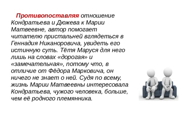  Противопоставляя отношение Кондратьева и Дюжева к Марии Матвеевне, автор помогает читателю пристальней вглядеться в Геннадия Никаноровича, увидеть его истинную суть. Тётя Маруся для него лишь на словах «дорогая» и «замечательная», потому что, в отличие от Фёдора Марковича, он ничего не знает о ней. Судя по всему, жизнь Марии Матвеевны интересовала Кондратьева, чужого человека, больше, чем её родного племянника. 