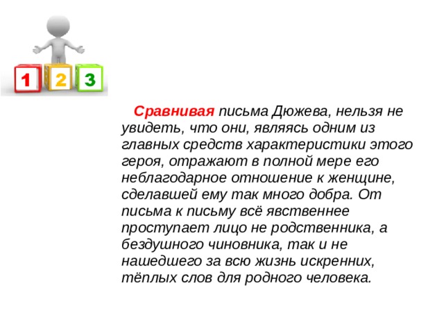  Сравнивая письма Дюжева, нельзя не увидеть, что они, являясь одним из главных средств характеристики этого героя, отражают в полной мере его неблагодарное отношение к женщине, сделавшей ему так много добра. От письма к письму всё явственнее проступает лицо не родственника, а бездушного чиновника, так и не нашедшего за всю жизнь искренних, тёплых слов для родного человека. 