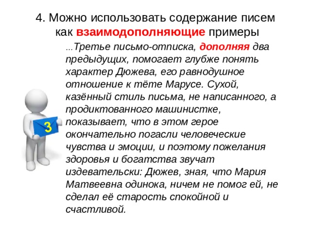  4. Можно использовать содержание писем как взаимодополняющие примеры … Третье письмо-отписка, дополняя два предыдущих, помогает глубже понять характер Дюжева, его равнодушное отношение к тёте Марусе. Сухой, казённый стиль письма, не написанного, а продиктованного машинистке, показывает, что в этом герое окончательно погасли человеческие чувства и эмоции, и поэтому пожелания здоровья и богатства звучат издевательски: Дюжев, зная, что Мария Матвеевна одинока, ничем не помог ей, не сделал её старость спокойной и счастливой. 