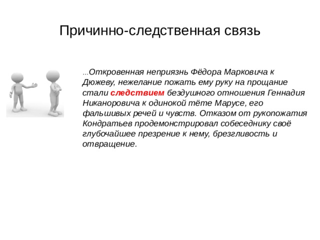 Причинно-следственная связь … Откровенная неприязнь Фёдора Марковича к Дюжеву, нежелание пожать ему руку на прощание стали следствием бездушного отношения Геннадия Никаноровича к одинокой тёте Марусе, его фальшивых речей и чувств. Отказом от рукопожатия Кондратьев продемонстрировал собеседнику своё глубочайшее презрение к нему, брезгливость и отвращение. 