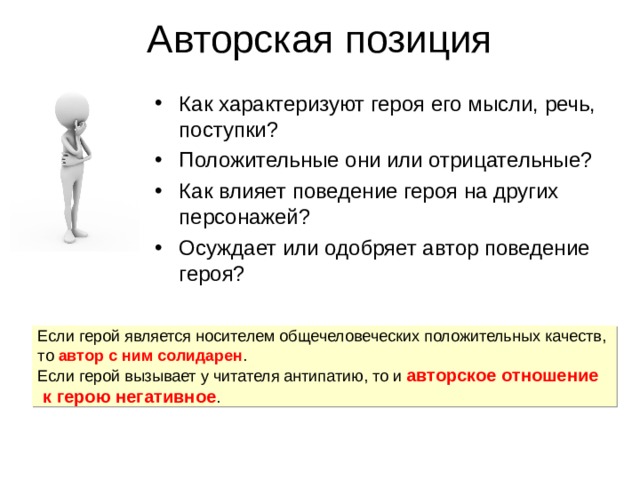 Авторская позиция Как характеризуют героя его мысли, речь, поступки? Положительные они или отрицательные? Как влияет поведение героя на других персонажей? Осуждает или одобряет автор поведение героя? Если герой является носителем общечеловеческих положительных качеств, то автор с ним солидарен . Если герой вызывает у читателя антипатию, то и авторское отношение к герою негативное . 